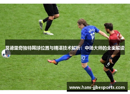 莫德里奇独特踢球位置与精湛技术解析：中场大师的全面解读
