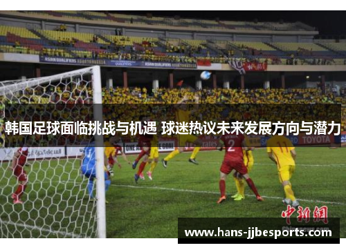 韩国足球面临挑战与机遇 球迷热议未来发展方向与潜力