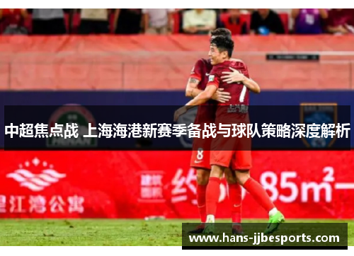 中超焦点战 上海海港新赛季备战与球队策略深度解析